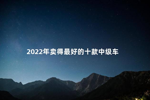 2022年卖得最好的十款中级车