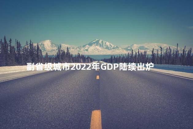 副省级城市2022年GDP陆续出炉