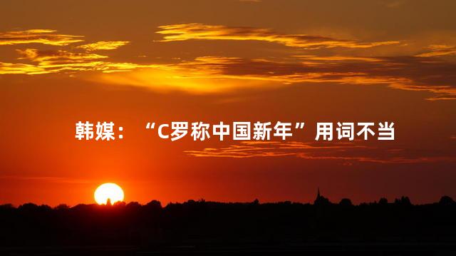韩媒：“C罗称中国新年”用词不当